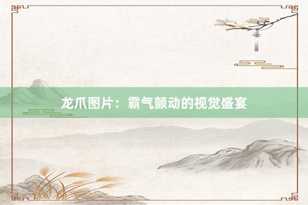 龙爪图片：霸气颤动的视觉盛宴